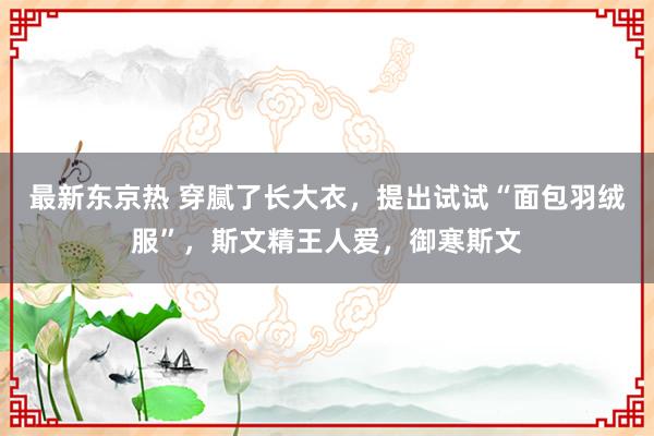 最新东京热 穿腻了长大衣，提出试试“面包羽绒服”，斯文精王人爱，御寒斯文
