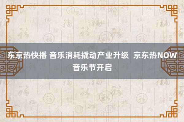 东京热快播 音乐消耗撬动产业升级  京东热NOW音乐节开启
