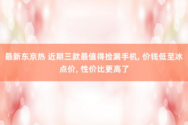最新东京热 近期三款最值得捡漏手机， 价钱低至冰点价， 性价比更高了