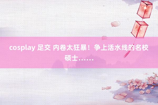 cosplay 足交 内卷太狂暴！争上活水线的名校硕士……