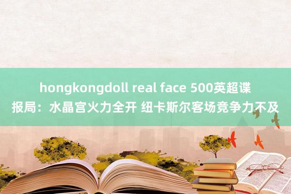 hongkongdoll real face 500英超谍报局：水晶宫火力全开 纽卡斯尔客场竞争力不及