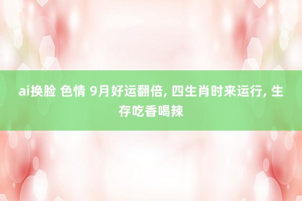 ai换脸 色情 9月好运翻倍， 四生肖时来运行， 生存吃香喝辣