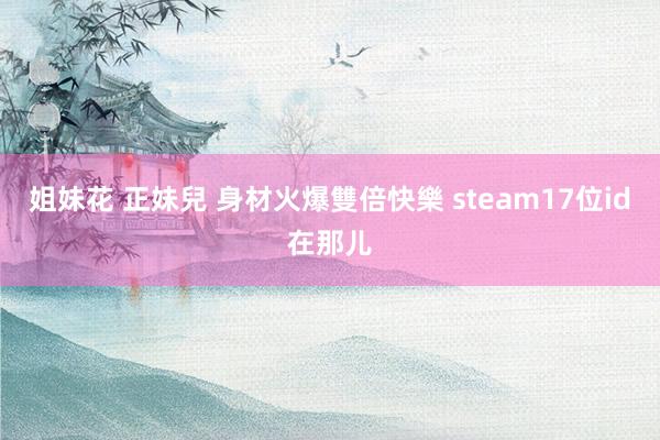 姐妹花 正妹兒 身材火爆雙倍快樂 steam17位id在那儿