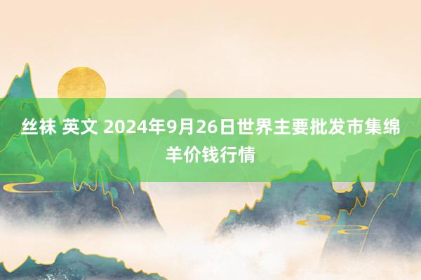丝袜 英文 2024年9月26日世界主要批发市集绵羊价钱行情