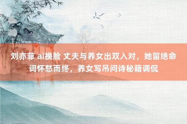 刘亦菲 ai换脸 丈夫与养女出双入对，她留绝命词怀愁而终，养女写吊问诗秘籍调侃