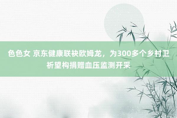 色色女 京东健康联袂欧姆龙，为300多个乡村卫祈望构捐赠血压监测开采