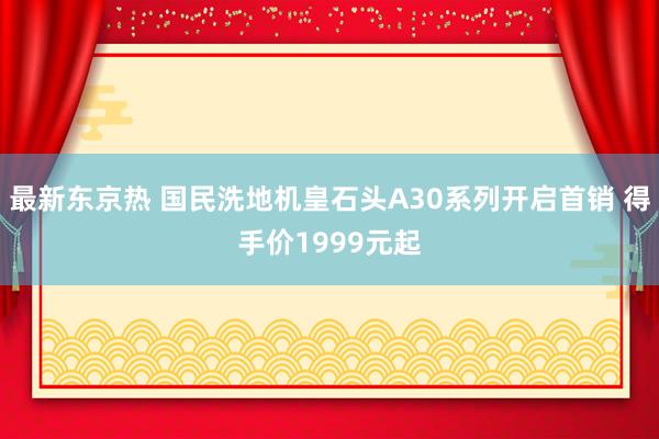 最新东京热 国民洗地机皇石头A30系列开启首销 得手价1999元起