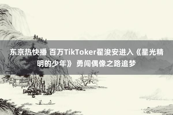 东京热快播 百万TikToker翟浚安进入《星光精明的少年》 勇闯偶像之路追梦