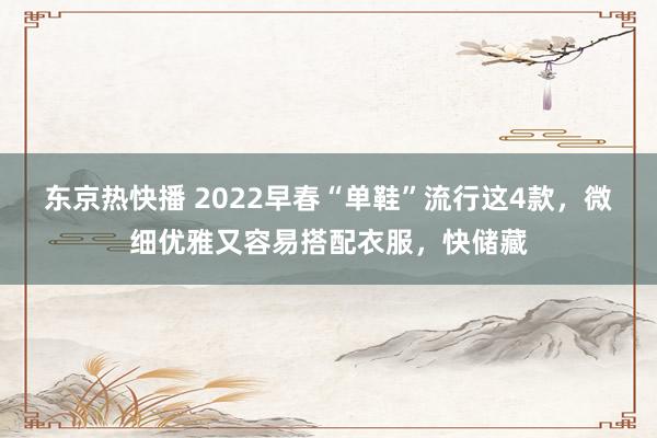 东京热快播 2022早春“单鞋”流行这4款，微细优雅又容易搭配衣服，快储藏