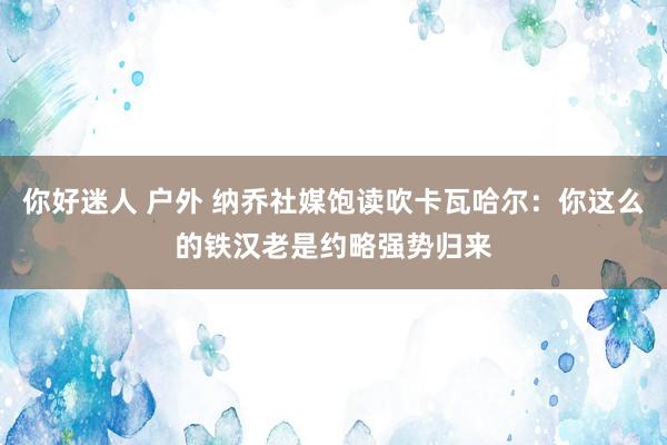 你好迷人 户外 纳乔社媒饱读吹卡瓦哈尔：你这么的铁汉老是约略强势归来