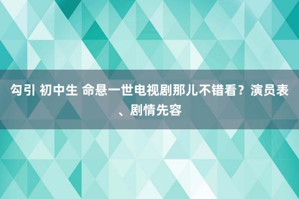勾引 初中生 命悬一世电视剧那儿不错看？演员表、剧情先容