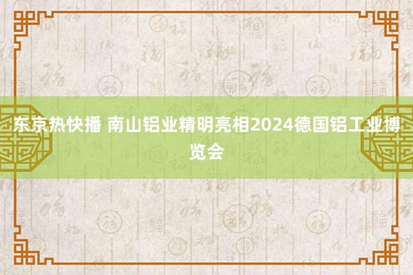东京热快播 南山铝业精明亮相2024德国铝工业博览会
