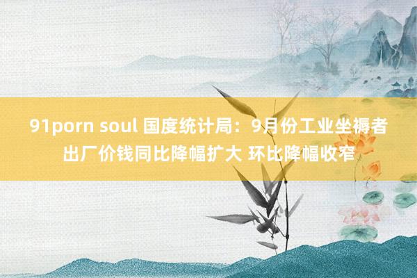 91porn soul 国度统计局：9月份工业坐褥者出厂价钱同比降幅扩大 环比降幅收窄