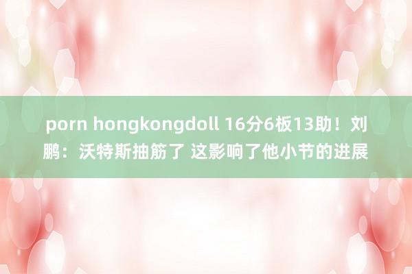 porn hongkongdoll 16分6板13助！刘鹏：沃特斯抽筋了 这影响了他小节的进展
