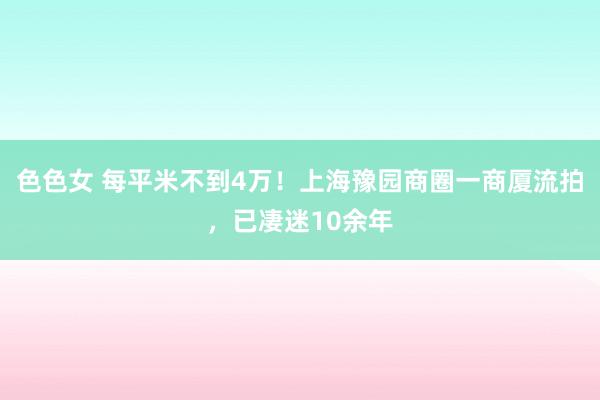 色色女 每平米不到4万！上海豫园商圈一商厦流拍，已凄迷10余年