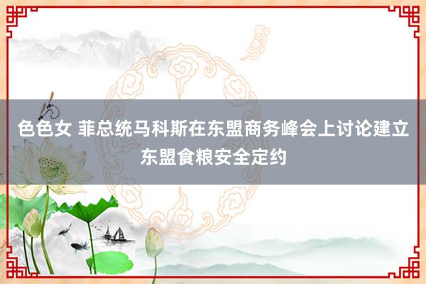色色女 菲总统马科斯在东盟商务峰会上讨论建立东盟食粮安全定约