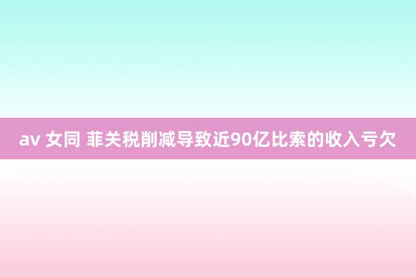 av 女同 菲关税削减导致近90亿比索的收入亏欠