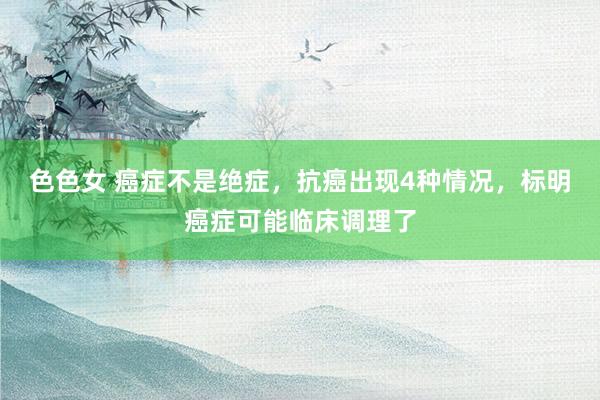 色色女 癌症不是绝症，抗癌出现4种情况，标明癌症可能临床调理了