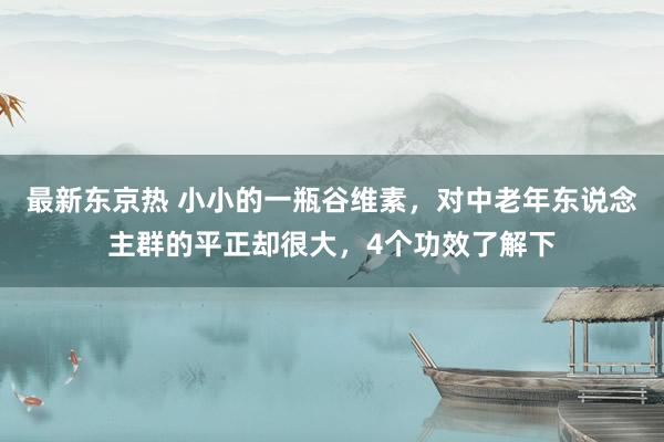 最新东京热 小小的一瓶谷维素，对中老年东说念主群的平正却很大，4个功效了解下