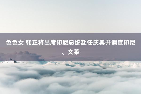 色色女 韩正将出席印尼总统赴任庆典并调查印尼、文莱
