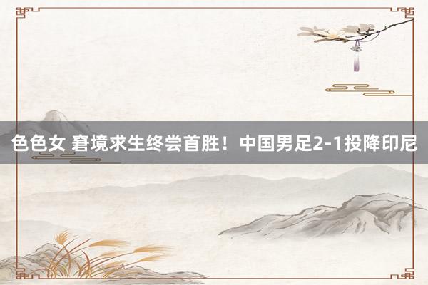 色色女 窘境求生终尝首胜！中国男足2-1投降印尼