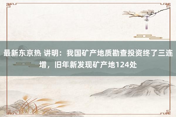 最新东京热 讲明：我国矿产地质勘查投资终了三连增，旧年新发现矿产地124处