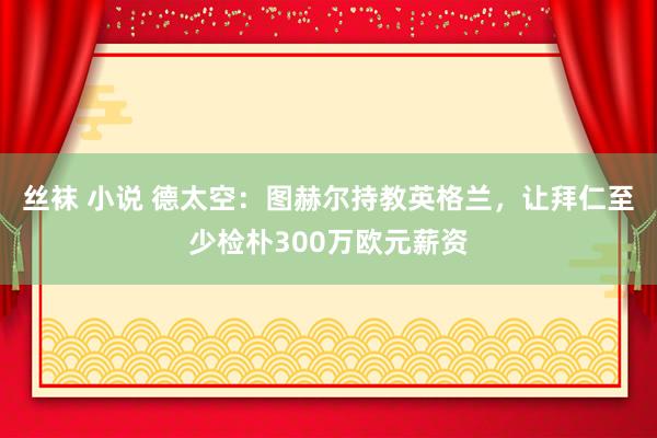 丝袜 小说 德太空：图赫尔持教英格兰，让拜仁至少检朴300万欧元薪资
