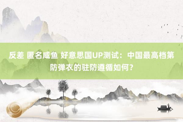 反差 匿名咸鱼 好意思国UP测试：中国最高档第防弹衣的驻防遵循如何？