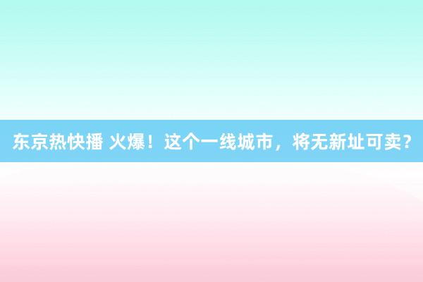 东京热快播 火爆！这个一线城市，将无新址可卖？