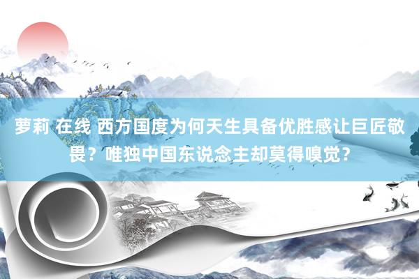 萝莉 在线 西方国度为何天生具备优胜感让巨匠敬畏？唯独中国东说念主却莫得嗅觉？