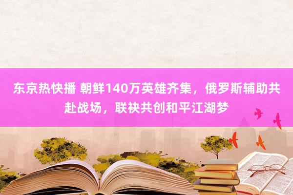 东京热快播 朝鲜140万英雄齐集，俄罗斯辅助共赴战场，联袂共创和平江湖梦
