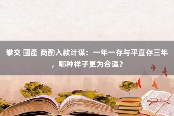 拳交 國產 商酌入款计谋：一年一存与平直存三年，哪种样子更为合适？