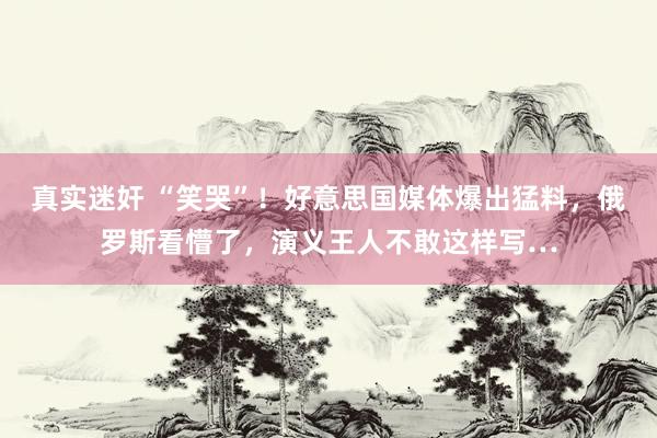 真实迷奸 “笑哭”！好意思国媒体爆出猛料，俄罗斯看懵了，演义王人不敢这样写…