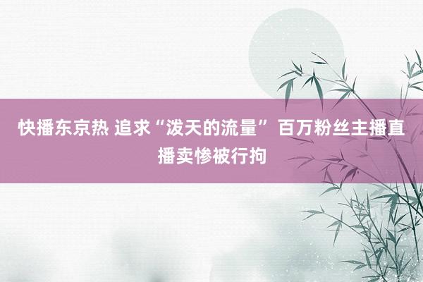 快播东京热 追求“泼天的流量” 百万粉丝主播直播卖惨被行拘