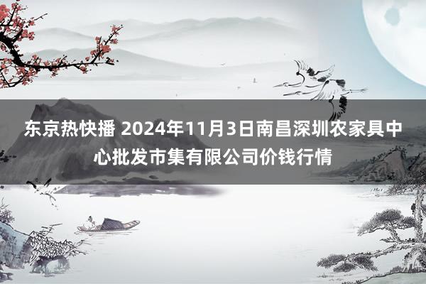 东京热快播 2024年11月3日南昌深圳农家具中心批发市集有限公司价钱行情