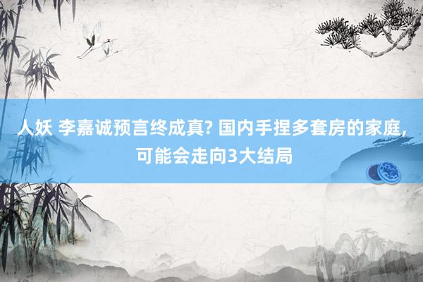 人妖 李嘉诚预言终成真? 国内手捏多套房的家庭， 可能会走向3大结局