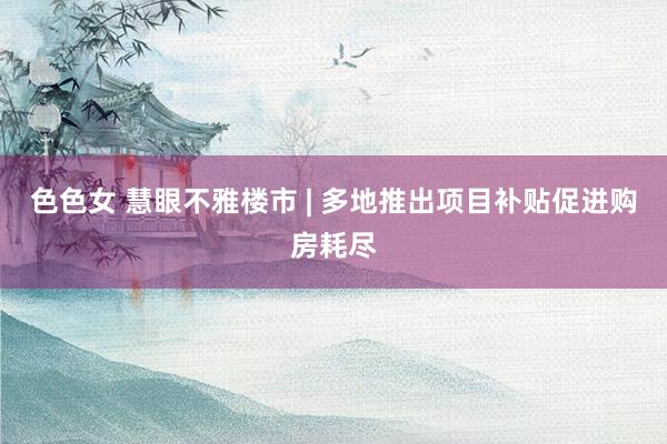 色色女 慧眼不雅楼市 | 多地推出项目补贴促进购房耗尽
