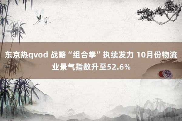 东京热qvod 战略“组合拳”执续发力 10月份物流业景气指数升至52.6%