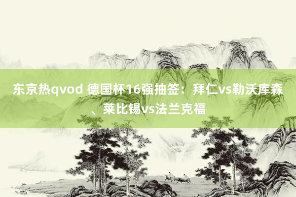 东京热qvod 德国杯16强抽签：拜仁vs勒沃库森、莱比锡vs法兰克福
