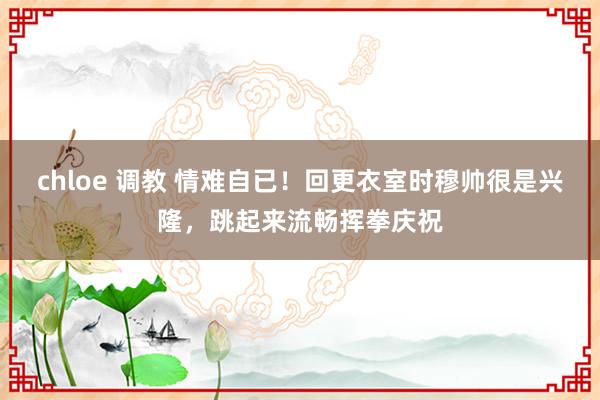 chloe 调教 情难自已！回更衣室时穆帅很是兴隆，跳起来流畅挥拳庆祝