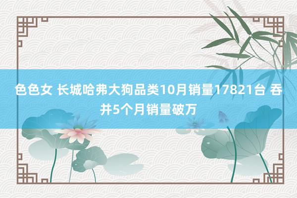 色色女 长城哈弗大狗品类10月销量17821台 吞并5个月销量破万