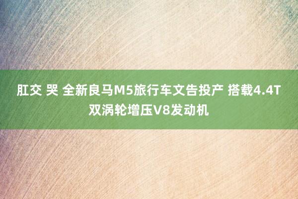 肛交 哭 全新良马M5旅行车文告投产 搭载4.4T双涡轮增压V8发动机