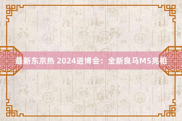 最新东京热 2024进博会：全新良马M5亮相