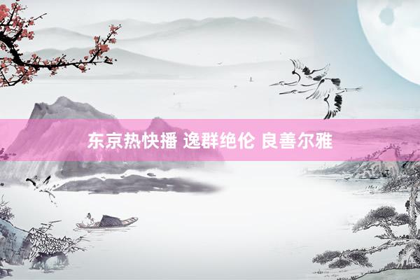 东京热快播 逸群绝伦 良善尔雅