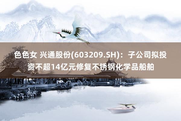 色色女 兴通股份(603209.SH)：子公司拟投资不超14亿元修复不锈钢化学品船舶