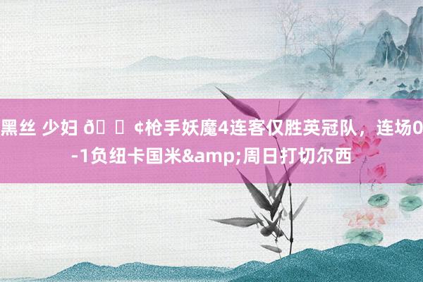 黑丝 少妇 😢枪手妖魔4连客仅胜英冠队，连场0-1负纽卡国米&周日打切尔西