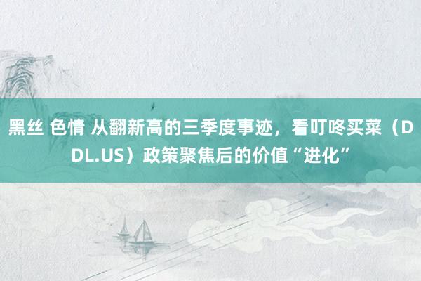 黑丝 色情 从翻新高的三季度事迹，看叮咚买菜（DDL.US）政策聚焦后的价值“进化”