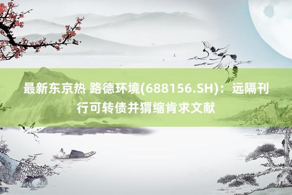 最新东京热 路德环境(688156.SH)：远隔刊行可转债并猬缩肯求文献