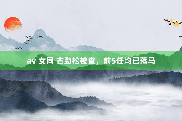 av 女同 古劲松被查，前5任均已落马