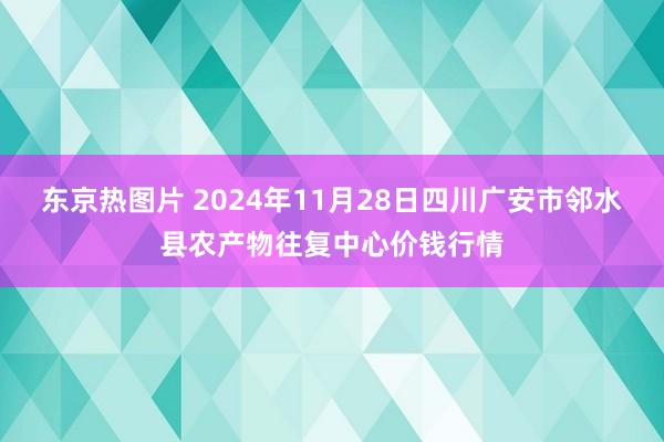 东京热图片 2024年11月28日四川广安市邻水县农产物往复中心价钱行情